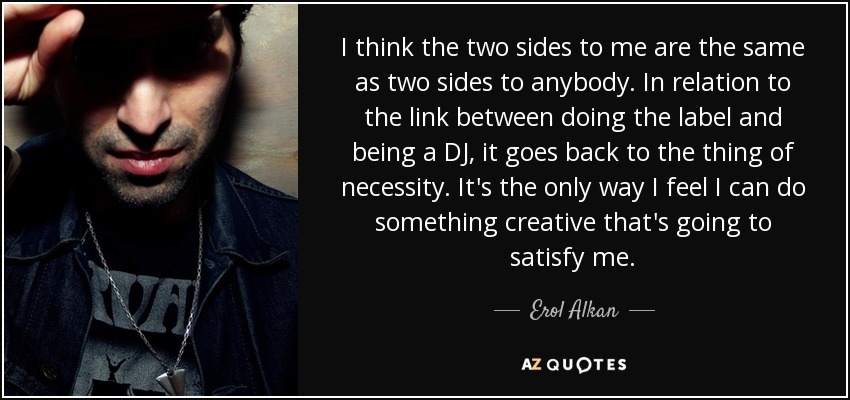 I think the two sides to me are the same as two sides to anybody. In relation to the link between doing the label and being a DJ, it goes back to the thing of necessity. It's the only way I feel I can do something creative that's going to satisfy me. - Erol Alkan