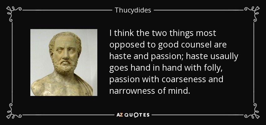 I think the two things most opposed to good counsel are haste and passion; haste usaully goes hand in hand with folly, passion with coarseness and narrowness of mind. - Thucydides