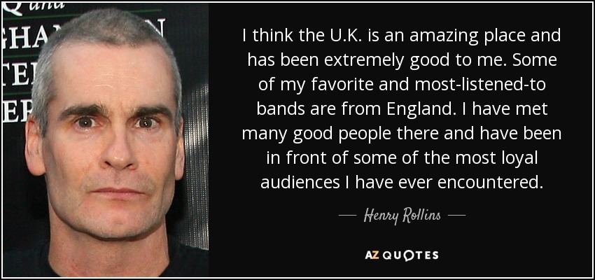 I think the U.K. is an amazing place and has been extremely good to me. Some of my favorite and most-listened-to bands are from England. I have met many good people there and have been in front of some of the most loyal audiences I have ever encountered. - Henry Rollins