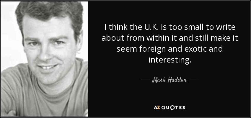 I think the U.K. is too small to write about from within it and still make it seem foreign and exotic and interesting. - Mark Haddon
