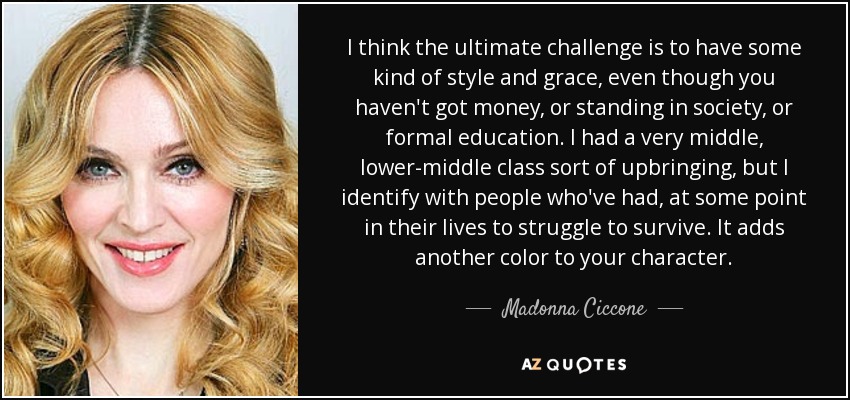 I think the ultimate challenge is to have some kind of style and grace, even though you haven't got money, or standing in society, or formal education. I had a very middle, lower-middle class sort of upbringing, but I identify with people who've had, at some point in their lives to struggle to survive. It adds another color to your character. - Madonna Ciccone