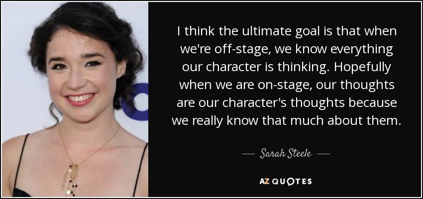 I think the ultimate goal is that when we're off-stage, we know everything our character is thinking. Hopefully when we are on-stage, our thoughts are our character's thoughts because we really know that much about them. - Sarah Steele