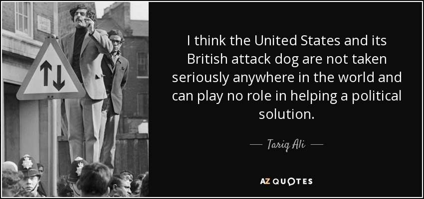 I think the United States and its British attack dog are not taken seriously anywhere in the world and can play no role in helping a political solution. - Tariq Ali