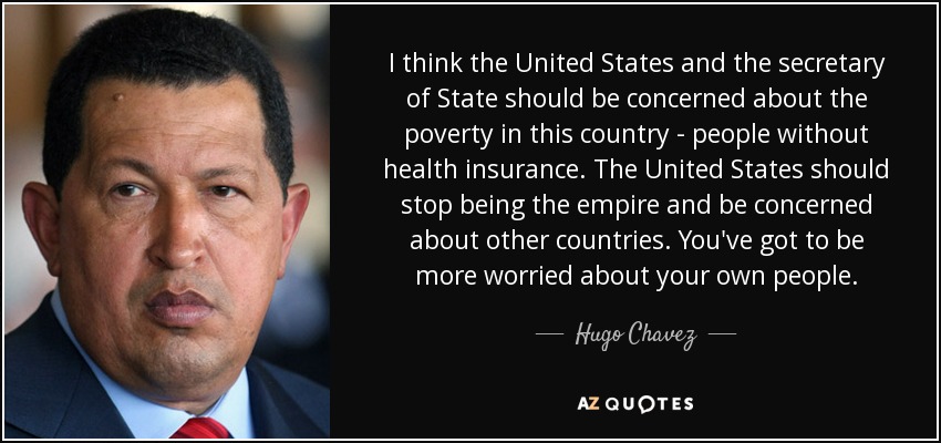 I think the United States and the secretary of State should be concerned about the poverty in this country - people without health insurance. The United States should stop being the empire and be concerned about other countries. You've got to be more worried about your own people. - Hugo Chavez
