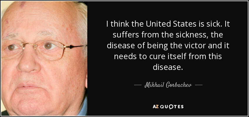 I think the United States is sick. It suffers from the sickness, the disease of being the victor and it needs to cure itself from this disease. - Mikhail Gorbachev
