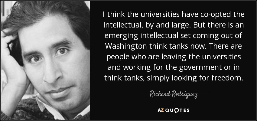 I think the universities have co-opted the intellectual, by and large. But there is an emerging intellectual set coming out of Washington think tanks now. There are people who are leaving the universities and working for the government or in think tanks, simply looking for freedom. - Richard Rodriguez