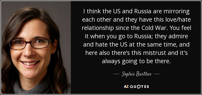 I think the US and Russia are mirroring each other and they have this love/hate relationship since the Cold War. You feel it when you go to Russia; they admire and hate the US at the same time, and here also there's this mistrust and it's always going to be there. - Sophie Barthes
