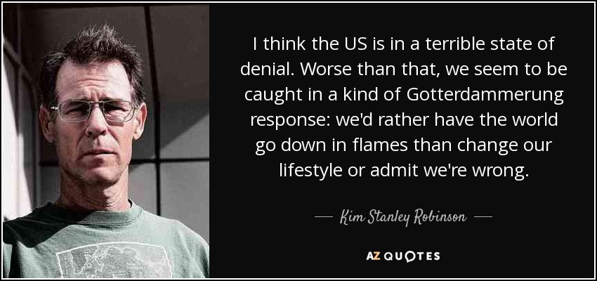 I think the US is in a terrible state of denial. Worse than that, we seem to be caught in a kind of Gotterdammerung response: we'd rather have the world go down in flames than change our lifestyle or admit we're wrong. - Kim Stanley Robinson