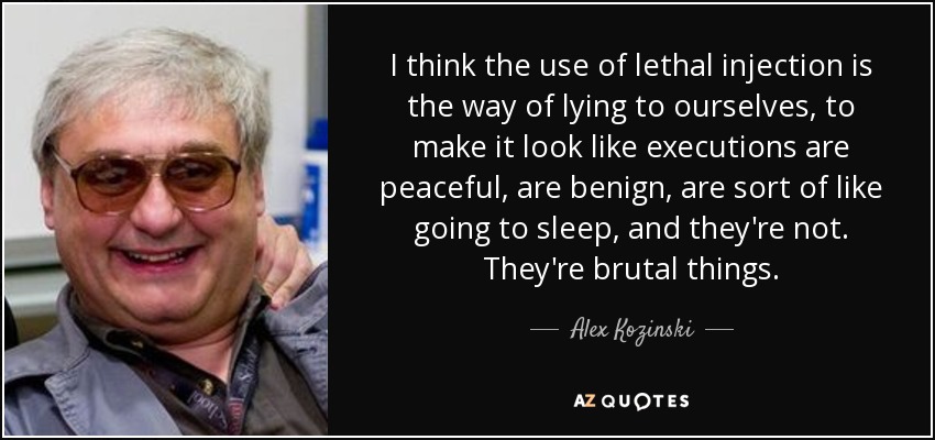 I think the use of lethal injection is the way of lying to ourselves, to make it look like executions are peaceful, are benign, are sort of like going to sleep, and they're not. They're brutal things. - Alex Kozinski