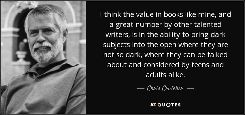 I think the value in books like mine, and a great number by other talented writers, is in the ability to bring dark subjects into the open where they are not so dark, where they can be talked about and considered by teens and adults alike. - Chris Crutcher
