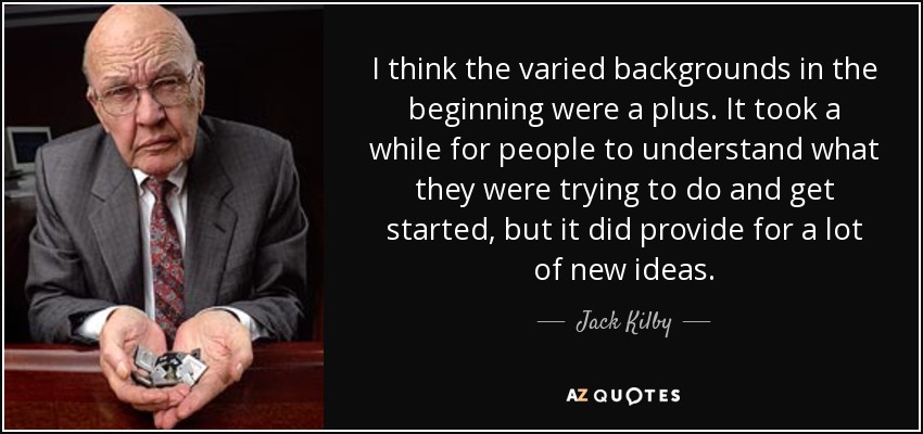 I think the varied backgrounds in the beginning were a plus. It took a while for people to understand what they were trying to do and get started, but it did provide for a lot of new ideas. - Jack Kilby