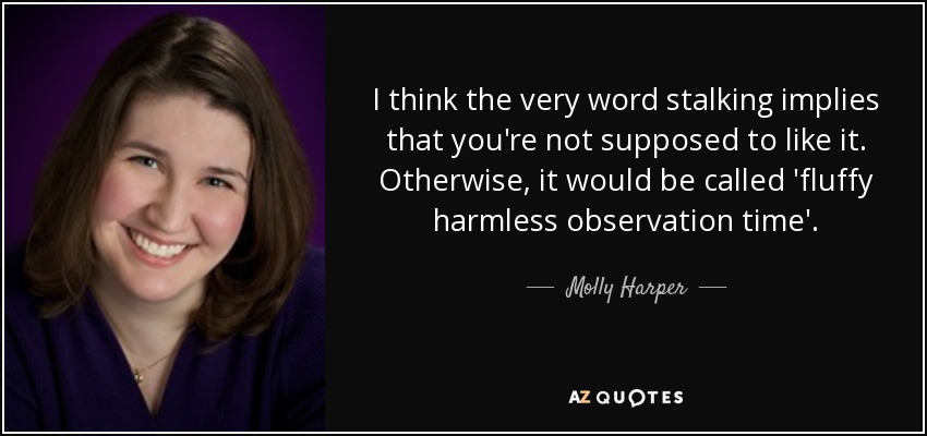 I think the very word stalking implies that you're not supposed to like it. Otherwise, it would be called 'fluffy harmless observation time'. - Molly Harper