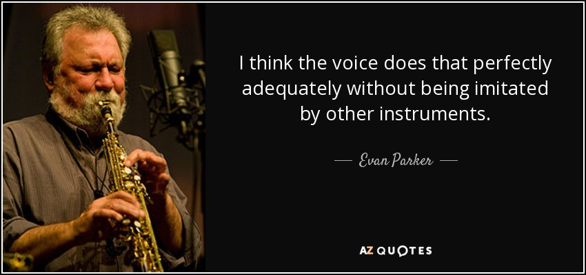 I think the voice does that perfectly adequately without being imitated by other instruments. - Evan Parker