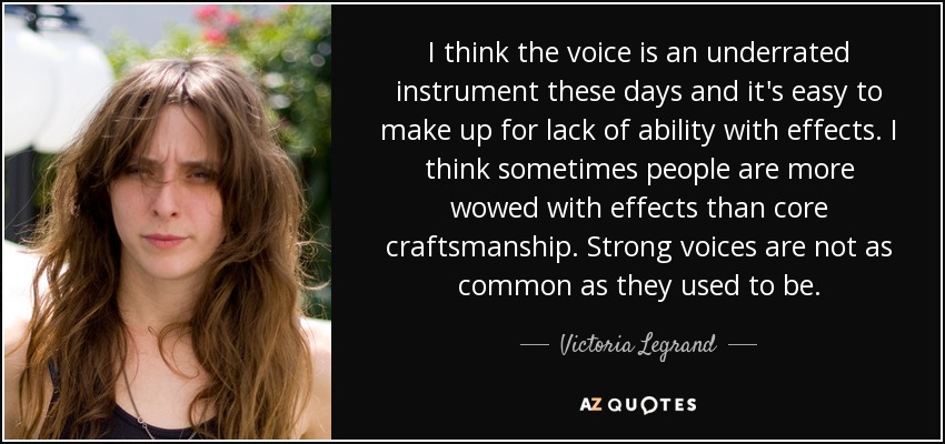 I think the voice is an underrated instrument these days and it's easy to make up for lack of ability with effects. I think sometimes people are more wowed with effects than core craftsmanship. Strong voices are not as common as they used to be. - Victoria Legrand