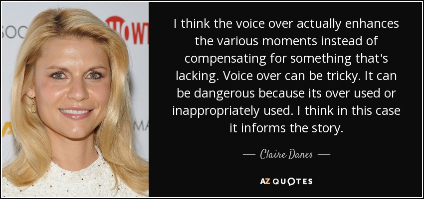 I think the voice over actually enhances the various moments instead of compensating for something that's lacking. Voice over can be tricky. It can be dangerous because its over used or inappropriately used. I think in this case it informs the story. - Claire Danes