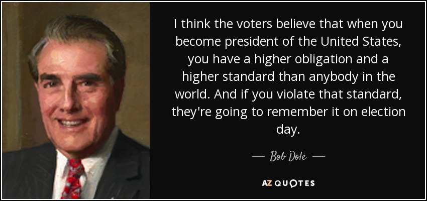 I think the voters believe that when you become president of the United States, you have a higher obligation and a higher standard than anybody in the world. And if you violate that standard, they're going to remember it on election day. - Bob Dole