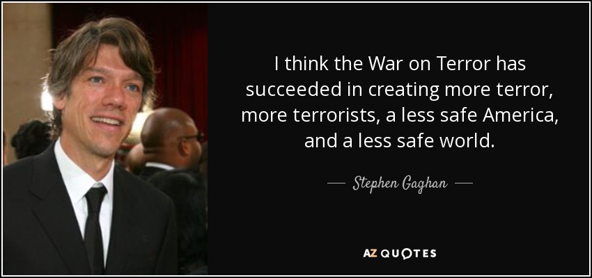 I think the War on Terror has succeeded in creating more terror, more terrorists, a less safe America, and a less safe world. - Stephen Gaghan