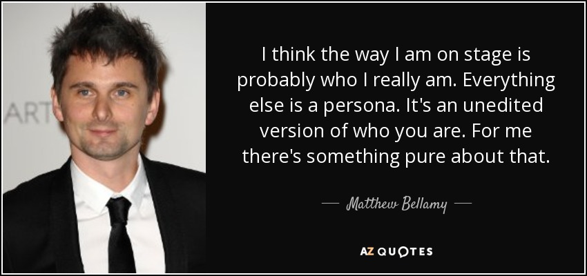 I think the way I am on stage is probably who I really am. Everything else is a persona. It's an unedited version of who you are. For me there's something pure about that. - Matthew Bellamy
