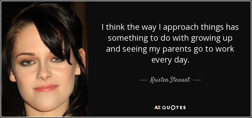 I think the way I approach things has something to do with growing up and seeing my parents go to work every day. - Kristen Stewart