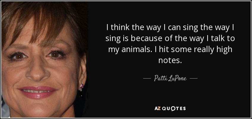 I think the way I can sing the way I sing is because of the way I talk to my animals. I hit some really high notes. - Patti LuPone