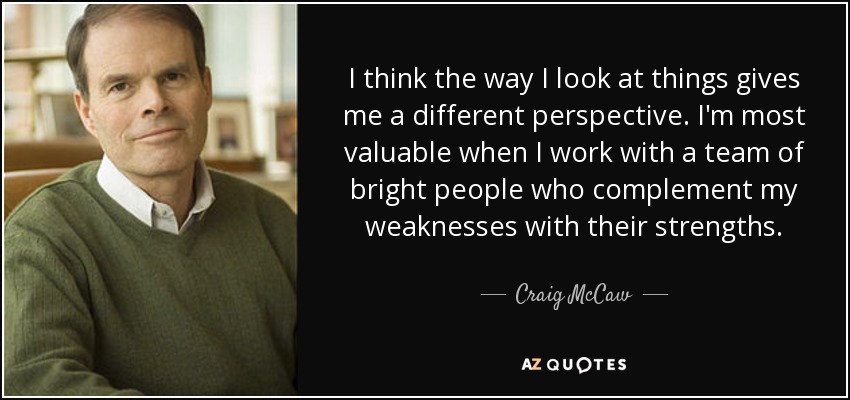 I think the way I look at things gives me a different perspective. I'm most valuable when I work with a team of bright people who complement my weaknesses with their strengths. - Craig McCaw