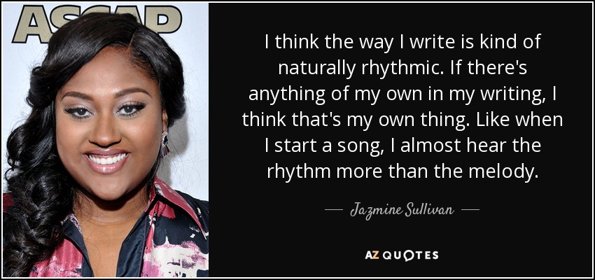 I think the way I write is kind of naturally rhythmic. If there's anything of my own in my writing, I think that's my own thing. Like when I start a song, I almost hear the rhythm more than the melody. - Jazmine Sullivan