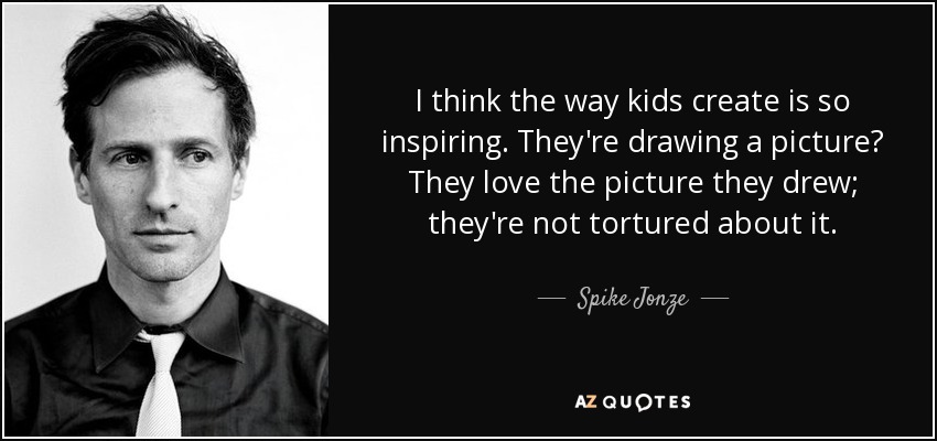 I think the way kids create is so inspiring. They're drawing a picture? They love the picture they drew; they're not tortured about it. - Spike Jonze
