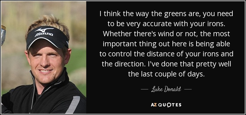 I think the way the greens are, you need to be very accurate with your irons. Whether there's wind or not, the most important thing out here is being able to control the distance of your irons and the direction. I've done that pretty well the last couple of days. - Luke Donald