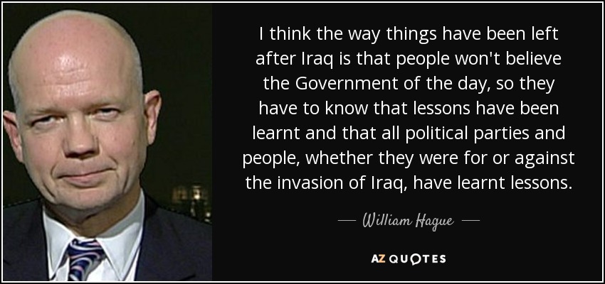 I think the way things have been left after Iraq is that people won't believe the Government of the day, so they have to know that lessons have been learnt and that all political parties and people, whether they were for or against the invasion of Iraq, have learnt lessons. - William Hague
