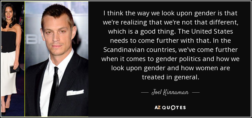 I think the way we look upon gender is that we're realizing that we're not that different, which is a good thing. The United States needs to come further with that. In the Scandinavian countries, we've come further when it comes to gender politics and how we look upon gender and how women are treated in general. - Joel Kinnaman