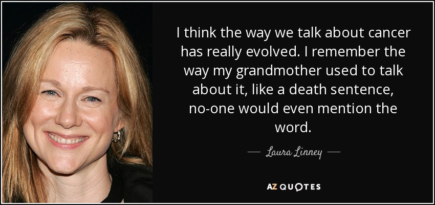 I think the way we talk about cancer has really evolved. I remember the way my grandmother used to talk about it, like a death sentence, no-one would even mention the word. - Laura Linney