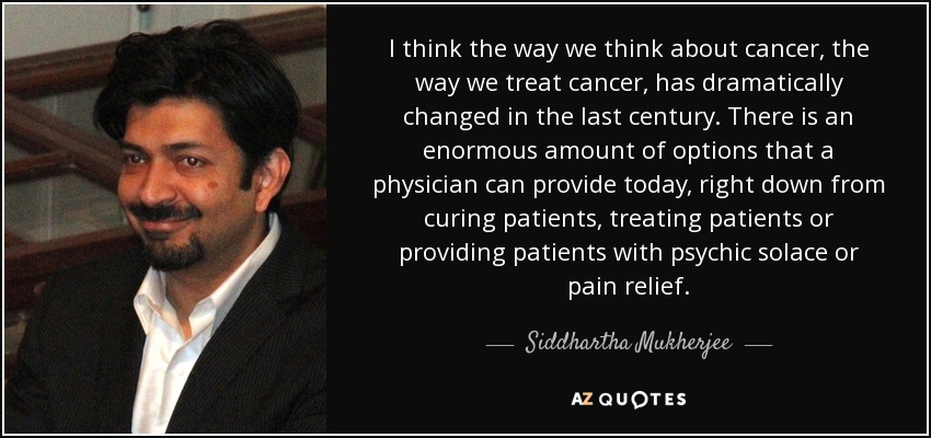 I think the way we think about cancer, the way we treat cancer, has dramatically changed in the last century. There is an enormous amount of options that a physician can provide today, right down from curing patients, treating patients or providing patients with psychic solace or pain relief. - Siddhartha Mukherjee