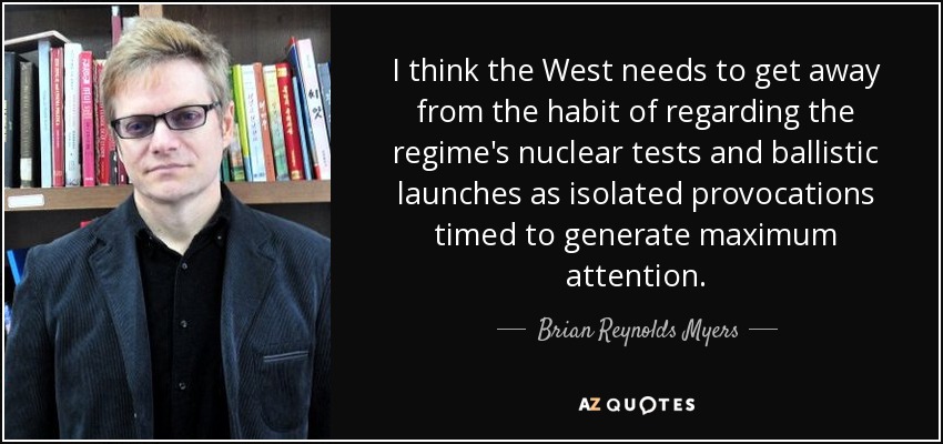 I think the West needs to get away from the habit of regarding the regime's nuclear tests and ballistic launches as isolated provocations timed to generate maximum attention. - Brian Reynolds Myers