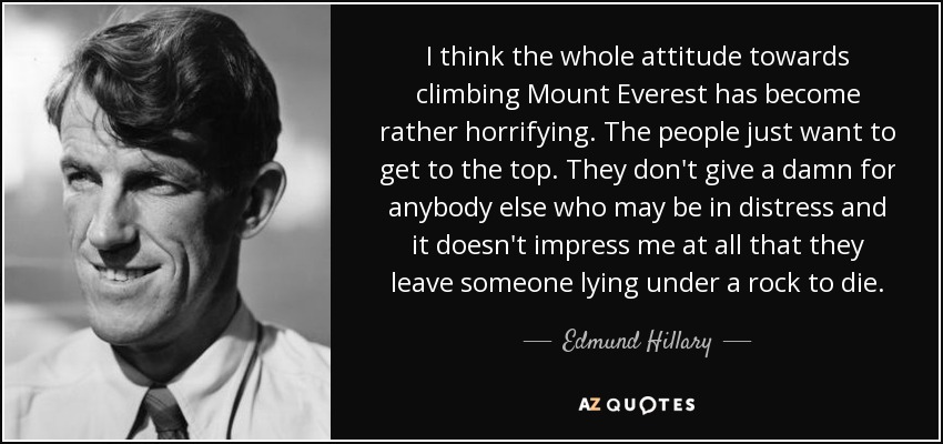 I think the whole attitude towards climbing Mount Everest has become rather horrifying. The people just want to get to the top. They don't give a damn for anybody else who may be in distress and it doesn't impress me at all that they leave someone lying under a rock to die. - Edmund Hillary