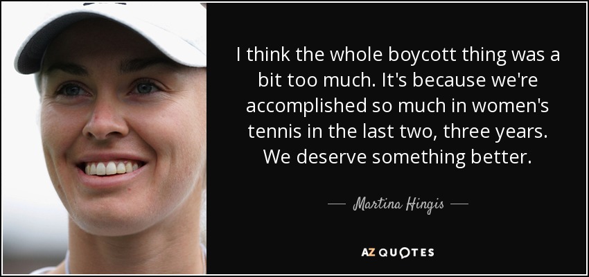 I think the whole boycott thing was a bit too much. It's because we're accomplished so much in women's tennis in the last two, three years. We deserve something better. - Martina Hingis