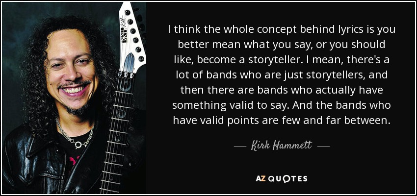 I think the whole concept behind lyrics is you better mean what you say, or you should like, become a storyteller. I mean, there's a lot of bands who are just storytellers, and then there are bands who actually have something valid to say. And the bands who have valid points are few and far between. - Kirk Hammett