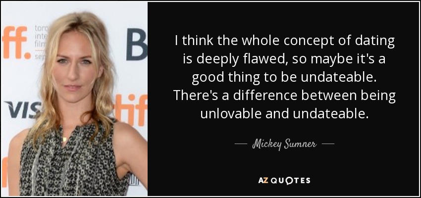 I think the whole concept of dating is deeply flawed, so maybe it's a good thing to be undateable. There's a difference between being unlovable and undateable. - Mickey Sumner