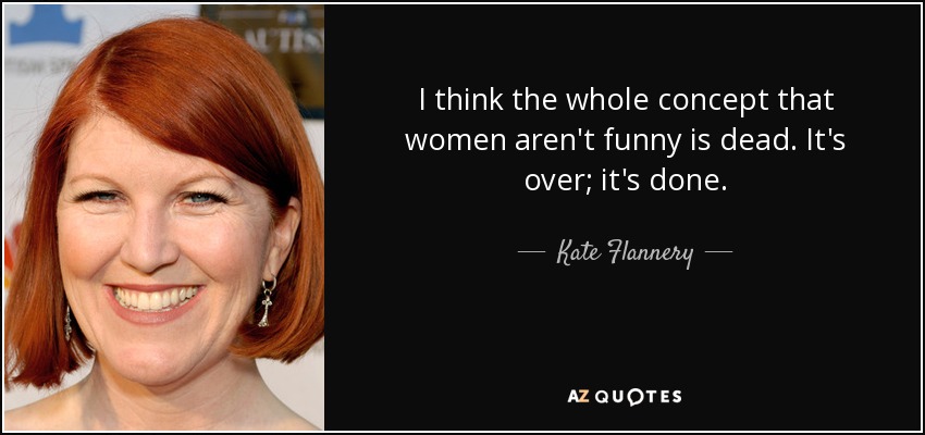I think the whole concept that women aren't funny is dead. It's over; it's done. - Kate Flannery