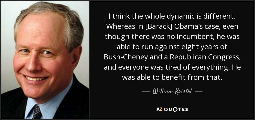 I think the whole dynamic is different. Whereas in [Barack] Obama's case, even though there was no incumbent, he was able to run against eight years of Bush-Cheney and a Republican Congress, and everyone was tired of everything. He was able to benefit from that. - William Kristol