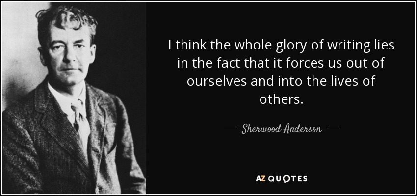 I think the whole glory of writing lies in the fact that it forces us out of ourselves and into the lives of others. - Sherwood Anderson