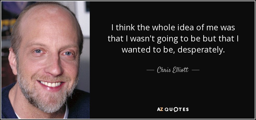 I think the whole idea of me was that I wasn't going to be but that I wanted to be, desperately. - Chris Elliott
