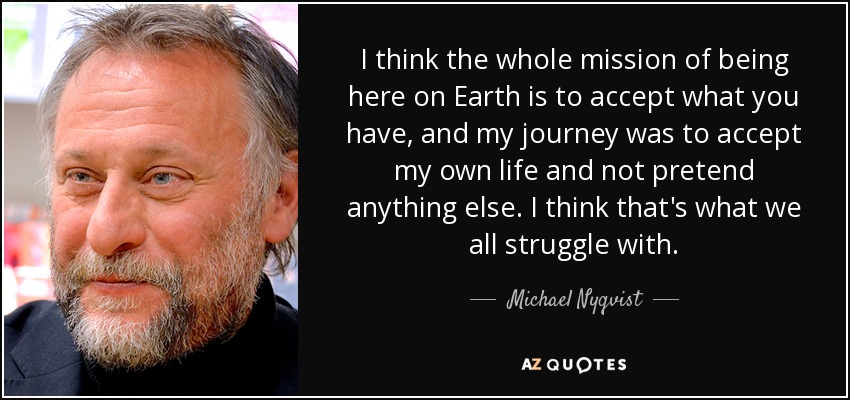 I think the whole mission of being here on Earth is to accept what you have, and my journey was to accept my own life and not pretend anything else. I think that's what we all struggle with. - Michael Nyqvist