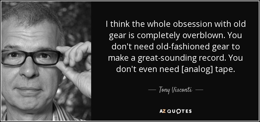 I think the whole obsession with old gear is completely overblown. You don't need old-fashioned gear to make a great-sounding record. You don't even need [analog] tape. - Tony Visconti