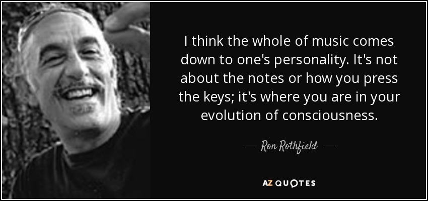 I think the whole of music comes down to one's personality. It's not about the notes or how you press the keys; it's where you are in your evolution of consciousness. - Ron Rothfield