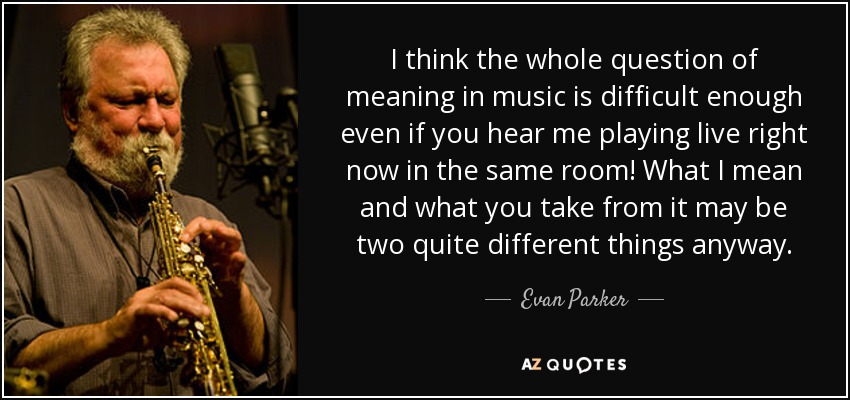 I think the whole question of meaning in music is difficult enough even if you hear me playing live right now in the same room! What I mean and what you take from it may be two quite different things anyway. - Evan Parker