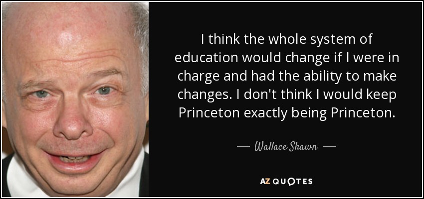 I think the whole system of education would change if I were in charge and had the ability to make changes. I don't think I would keep Princeton exactly being Princeton. - Wallace Shawn