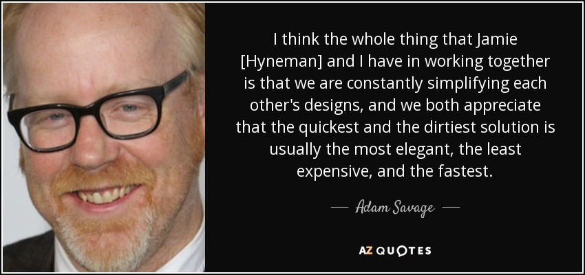 I think the whole thing that Jamie [Hyneman] and I have in working together is that we are constantly simplifying each other's designs, and we both appreciate that the quickest and the dirtiest solution is usually the most elegant, the least expensive, and the fastest. - Adam Savage