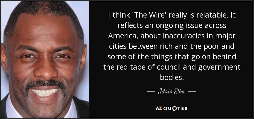 I think 'The Wire' really is relatable. It reflects an ongoing issue across America, about inaccuracies in major cities between rich and the poor and some of the things that go on behind the red tape of council and government bodies. - Idris Elba