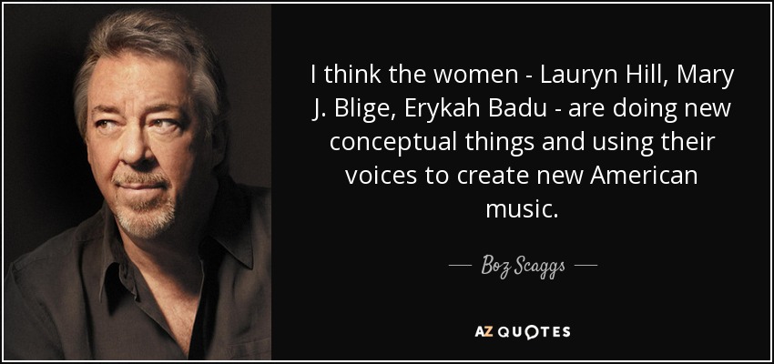 I think the women - Lauryn Hill, Mary J. Blige, Erykah Badu - are doing new conceptual things and using their voices to create new American music. - Boz Scaggs