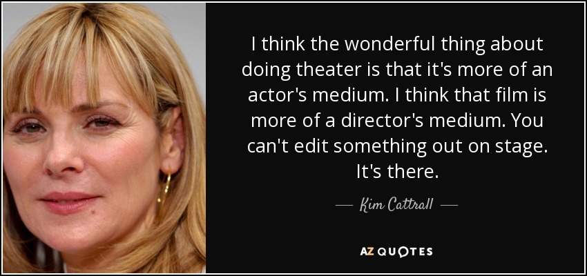 I think the wonderful thing about doing theater is that it's more of an actor's medium. I think that film is more of a director's medium. You can't edit something out on stage. It's there. - Kim Cattrall